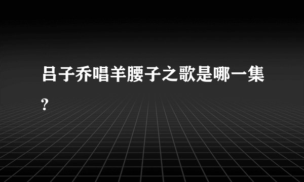 吕子乔唱羊腰子之歌是哪一集?