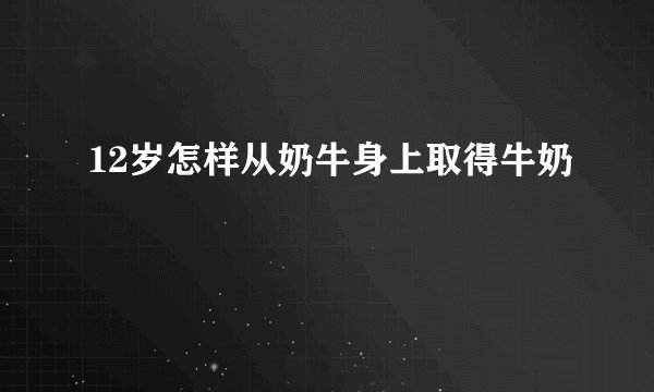 12岁怎样从奶牛身上取得牛奶