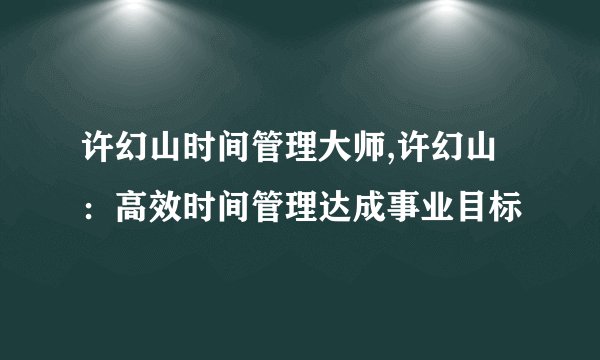 许幻山时间管理大师,许幻山:高效时间管理达成事业目标