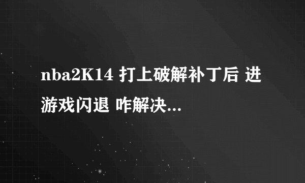 nba2K14 打上破解补丁后 进游戏闪退 咋解决啊。 打开游戏就黑下屏然后就闪退了