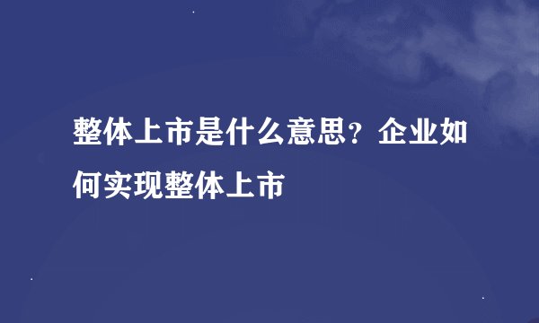 整体上市是什么意思？企业如何实现整体上市
