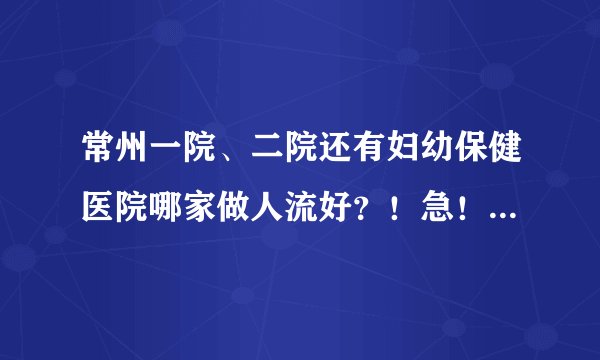 常州一院、二院还有妇幼保健医院哪家做人流好？！急！枪手和托赶紧死去，请不要拿这种事当儿戏，谢谢了！