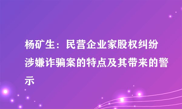 杨矿生：民营企业家股权纠纷涉嫌诈骗案的特点及其带来的警示