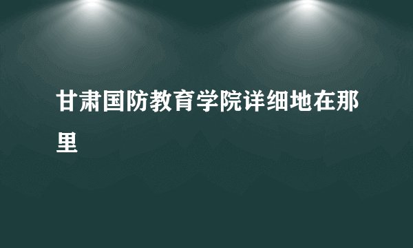 甘肃国防教育学院详细地在那里