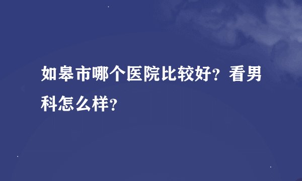 如皋市哪个医院比较好?看男科怎么样?