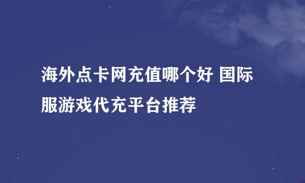 海外点卡网充值哪个好 国际服游戏代充平台推荐
