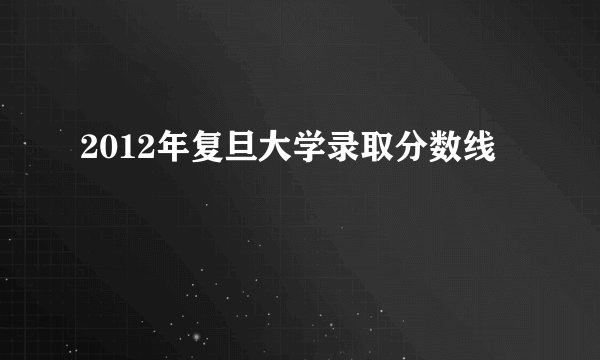 2012年复旦大学录取分数线