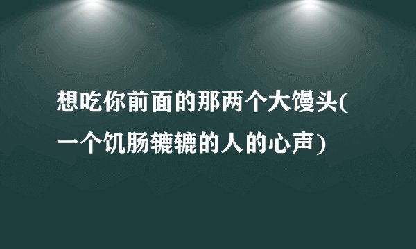 想吃你前面的那两个大馒头(一个饥肠辘辘的人的心声)