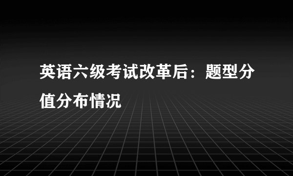 英语六级考试改革后：题型分值分布情况