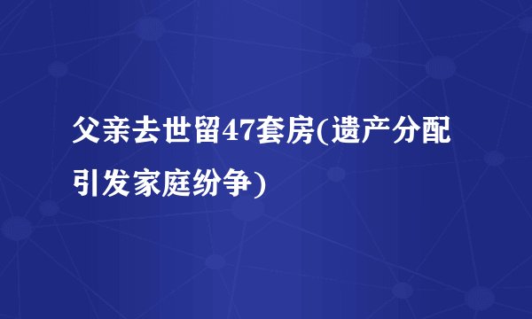 父亲去世留47套房(遗产分配引发家庭纷争)