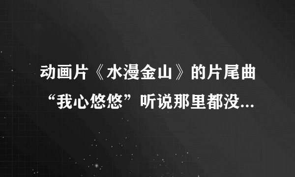 动画片《水漫金山》的片尾曲“我心悠悠”听说那里都没有的下载与试听、—我需要歌词。 有谁能告诉我？