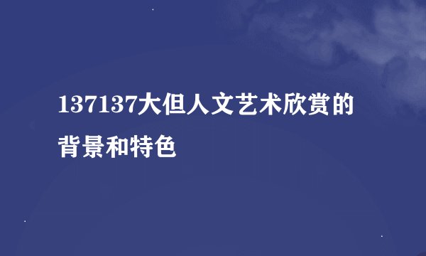 137137大但人文艺术欣赏的背景和特色