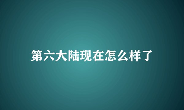 第六大陆现在怎么样了
