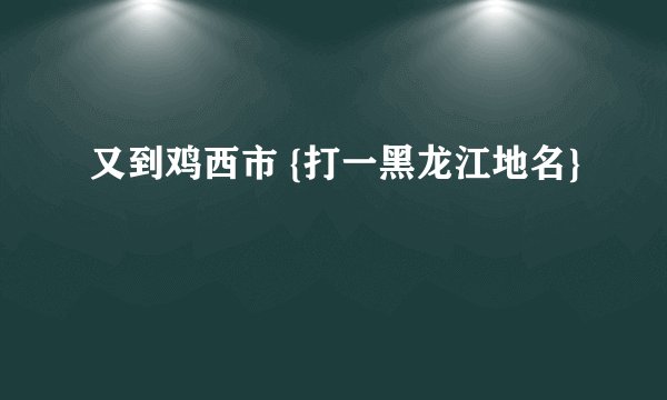 又到鸡西市 {打一黑龙江地名}