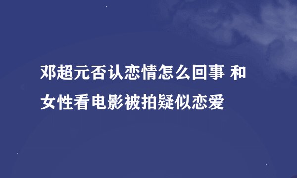 邓超元否认恋情怎么回事 和女性看电影被拍疑似恋爱