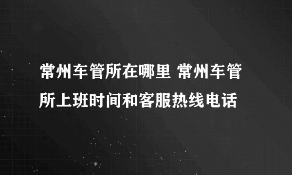 常州车管所在哪里 常州车管所上班时间和客服热线电话