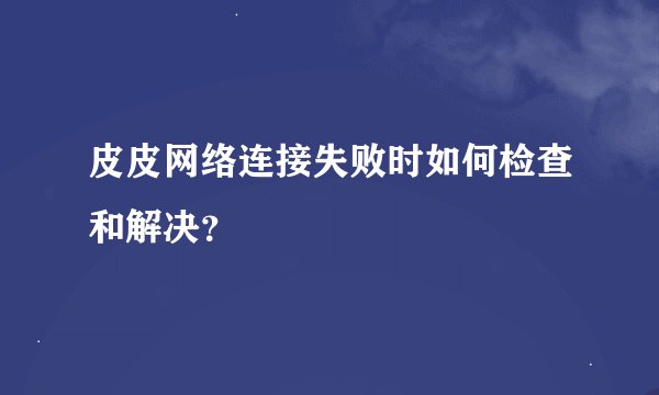 皮皮网络连接失败时如何检查和解决？