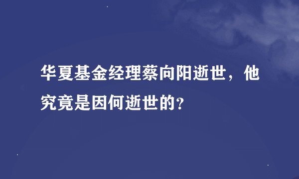 华夏基金经理蔡向阳逝世,他究竟是因何逝世的?