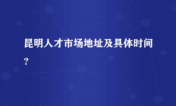 昆明人才市场地址及具体时间？