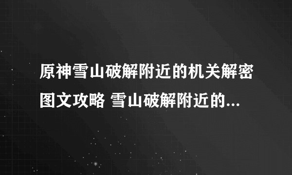 原神雪山破解附近的机关解密图文攻略 雪山破解附近的机关解密详解