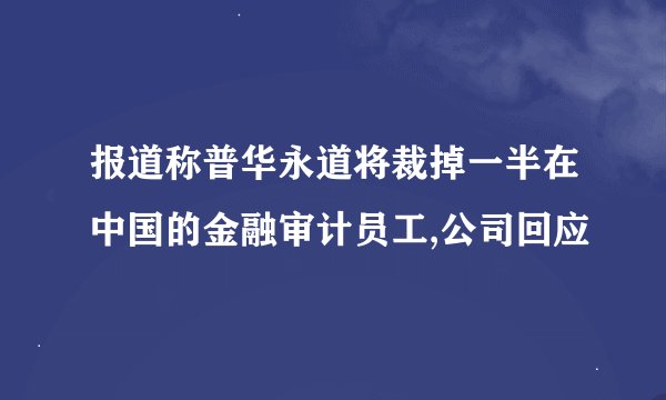 报道称普华永道将裁掉一半在中国的金融审计员工,公司回应