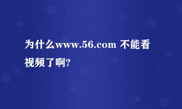 为什么www.56.com 不能看视频了啊?