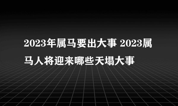 2023年属马要出大事 2023属马人将迎来哪些天塌大事