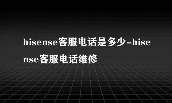 hisense客服电话是多少-hisense客服电话维修