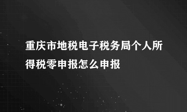 重庆市地税电子税务局个人所得税零申报怎么申报