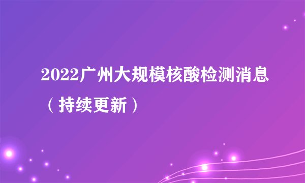 2022广州大规模核酸检测消息（持续更新）