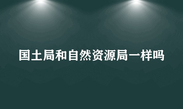 国土局和自然资源局一样吗
