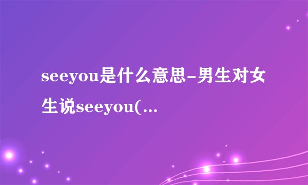 seeyou是什么意思-男生对女生说seeyou(男生seeyou是什么意思?)