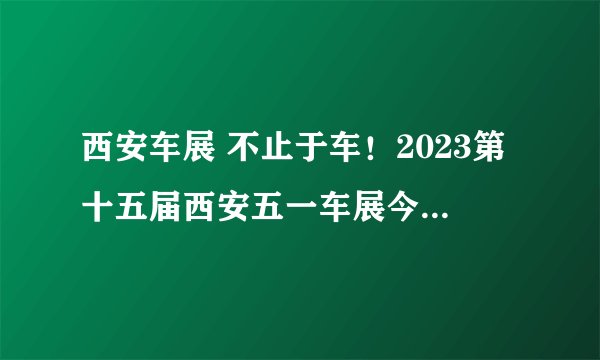 西安车展 不止于车！2023第十五届西安五一车展今日开幕！