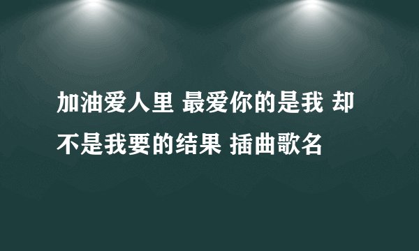 加油爱人里 最爱你的是我 却不是我要的结果 插曲歌名