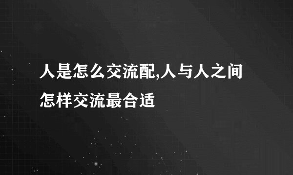 人是怎么交流配,人与人之间怎样交流最合适