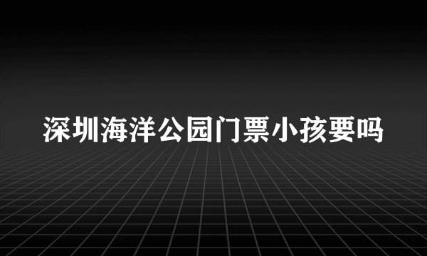 深圳海洋公园门票小孩要吗