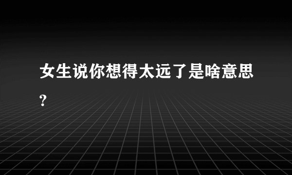 女生说你想得太远了是啥意思?