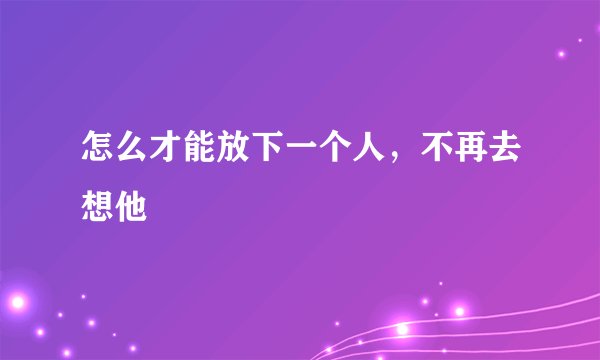 怎么才能放下一个人，不再去想他