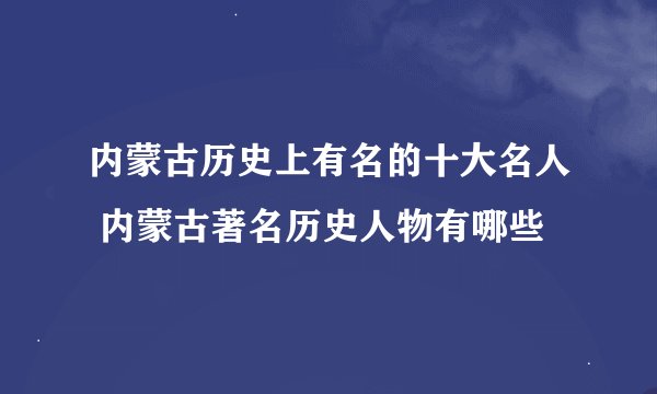 内蒙古历史上有名的十大名人 内蒙古著名历史人物有哪些