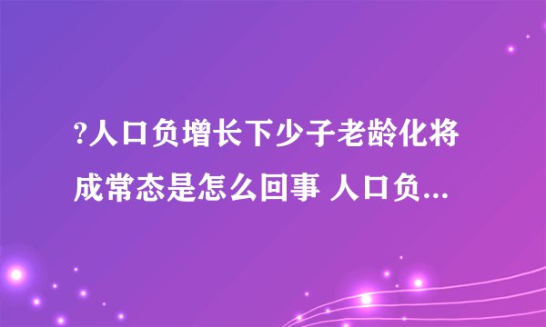 ?人口负增长下少子老龄化将成常态是怎么回事 人口负增长下少子老龄化将成常态具体情况