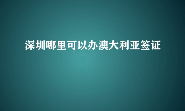 深圳哪里可以办澳大利亚签证