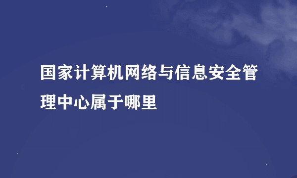 国家计算机网络与信息安全管理中心属于哪里