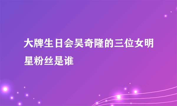 大牌生日会吴奇隆的三位女明星粉丝是谁