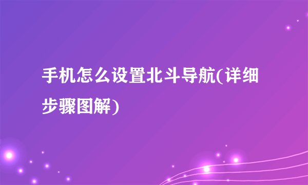 手机怎么设置北斗导航(详细步骤图解)