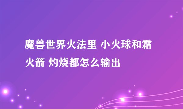 魔兽世界火法里 小火球和霜火箭 灼烧都怎么输出
