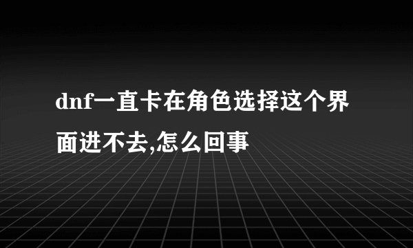 dnf一直卡在角色选择这个界面进不去,怎么回事