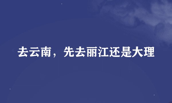去云南，先去丽江还是大理