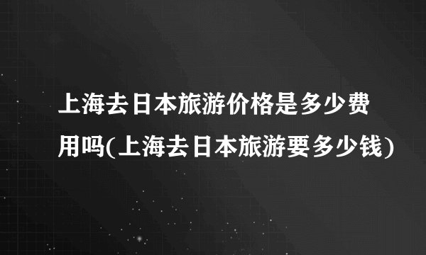 上海去日本旅游价格是多少费用吗(上海去日本旅游要多少钱)