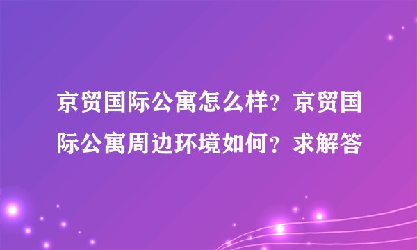 京贸国际公寓怎么样？京贸国际公寓周边环境如何？求解答