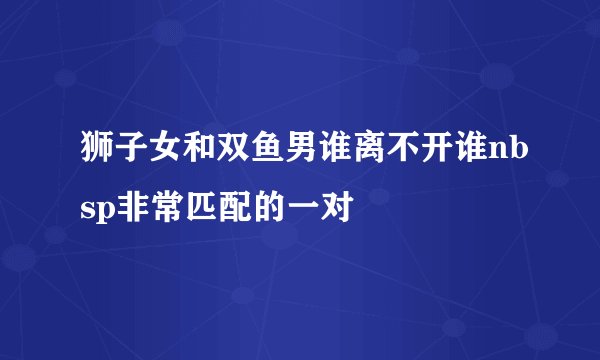 狮子女和双鱼男谁离不开谁nbsp非常匹配的一对